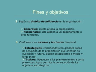 Fines y objetivos 
2. Según su ámbito de influencia en la organización: 
 Generales: afecta a toda la organización. 
 Funcionales: sólo atañen a un departamento o 
área funcional. 
3. Conforme a su alcance y horizonte temporal: 
 Estratégicos: relacionados con grandes líneas 
de actuación de la organización que orientan su 
evolución y futuro. Suelen establecerse a medio y 
largo plazo. 
Tácticos: Obedecen a los planteamientos a corto 
plazo cuyo logro permite la consecución de los 
objetivos estratégicos. 
 