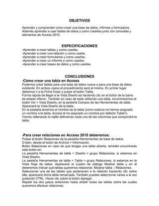 OBJETIVOS 
Aprender y comprender como crear una base de datos, infirmes y formularios. 
Además aprender a usar tablas de datos y como crearlas junto con consultas y 
elementos de Access 2010. 
ESPECIFICACIONES 
-Aprender a crear tablas y como usarlas. 
-Aprender a crear una relación y como usarla. 
-Aprender a crear formularios y como usarlos. 
-Aprender a crear un informe y como usarlos. 
-Aprender a crear bases de datos y como usarlas. 
CONCLUSIONES 
-Cómo crear una tabla en Access 
Podemos crear tablas para una base de datos nueva o para una base de datos 
existente. En ambos casos el procedimiento será el mismo. En primer lugar 
debemos ir a la Ficha Crear y pulsar el botón Tabla. 
Forma rápida de llegar a la Vista Diseño es haciendo clic en el botón de la barra 
de estado inferior. También en caso de estar editando una tabla, encontraremos el 
botón Ver > Vista Diseño, en la pestaña Campos de las Herramientas de tabla. 
Aparecerá la Vista Diseño de la tabla. 
En la pestaña tenemos el nombre de la tabla (como todavía no hemos asignado 
un nombre a la tabla, Access le ha asignado un nombre por defecto Tabla1). 
Vamos rellenando la rejilla definiendo cada una de las columnas que compondrá la 
tabla. 
-Para crear relaciones en Access 2010 deberemos: 
Pulsar el botón Relaciones de la pestaña Herramientas de base de datos. 
O bien, desde el botón de Archivo > Información. 
Botón Relaciones en caso de que tengas una tabla abierta, también encontrarás 
este botón en: 
La pestaña Herramientas de tabla > Diseño > grupo Relaciones, si estamos en 
Vista Diseño. 
La pestaña Herramientas de tabla > Tabla > grupo Relaciones, si estamos en la 
Vista Hoja de datos. Aparecerá el cuadro de diálogo Mostrar tabla y en él 
deberemos indicar qué tablas queremos relacionar. Mostrar tabla – Relaciones. 
Seleccionar una de las tablas que pertenecen a la relación haciendo clic sobre 
ella, aparecerá dicha tabla remarcada. También puedes seleccionar varias a la vez 
pulsando CTRL. Hacer clic sobre el botón Agregar. 
Repetir los dos pasos anteriores hasta añadir todas las tablas sobre las cuales 
queramos efectuar relaciones. 
 