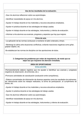 Uso de los resultados de la evaluación. 
- Que mis alumnos reflexionen sobre sus aprendizajes. 
- Identificar necesidades de apoyo en mis alumnos. 
- Ajustar mi trabajo docente en los materiales y recursos educativos empleados. 
- Ajustar mi práctica docente en las estrategias de trabajo usadas. 
- Ajustar mi trabajo docente en las estrategias, instrumentos y criterios de evaluación. 
- Informar a mis alumnos sus avances, progresos y aspectos que hay que mejorar. 
Clima de aula. 
- La aplicación de las normas conduzcan a mantener el salón ordenado y limpio. 
- Mantengo la calma ante situaciones conflictivas, evitando reacciones negativas como gritar, 
golpear objetos, etc. 
-Se establezcan las normas de disciplina con las aportaciones de todos. 
3. Categorizar los problemas por orden de importancia, de modo que se 
elijan los que requieren de atención inmediata. 
ÁREA DE OPORTUNIDAD 
EVALUACIÓN. 
-Permanentemente elaboro registros que me ayudan a identificar sus avances y progresos 
(registros de observación, de entrevista, etc.). 
-Promuevo actividades de coevaluación (evaluación entre compañeros), 
- Elaboro concentrados de información de diversos aspectos como los resultados de exámenes, 
las valoraciones sobre los trabajos realizados, la forma de participación, el cumplimiento de 
tareas, etc. 
- Ajustar mi trabajo docente en los materiales y recursos educativos empleados. 
- Ajustar mi práctica docente en las estrategias de trabajo usadas. 
- Que mis alumnos reflexionen sobre sus aprendizajes. 
- Identificar necesidades de apoyo en mis alumnos. 
- Ajustar mi trabajo docente en las estrategias, instrumentos y criterios de evaluación. 
 