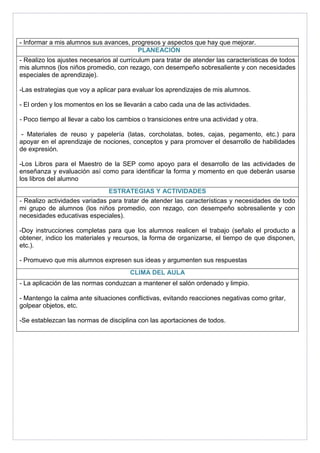 - Informar a mis alumnos sus avances, progresos y aspectos que hay que mejorar. 
PLANEACIÓN 
- Realizo los ajustes necesarios al currículum para tratar de atender las características de todos 
mis alumnos (los niños promedio, con rezago, con desempeño sobresaliente y con necesidades 
especiales de aprendizaje). 
-Las estrategias que voy a aplicar para evaluar los aprendizajes de mis alumnos. 
- El orden y los momentos en los se llevarán a cabo cada una de las actividades. 
- Poco tiempo al llevar a cabo los cambios o transiciones entre una actividad y otra. 
- Materiales de reuso y papelería (latas, corcholatas, botes, cajas, pegamento, etc.) para 
apoyar en el aprendizaje de nociones, conceptos y para promover el desarrollo de habilidades 
de expresión. 
-Los Libros para el Maestro de la SEP como apoyo para el desarrollo de las actividades de 
enseñanza y evaluación así como para identificar la forma y momento en que deberán usarse 
los libros del alumno 
ESTRATEGIAS Y ACTIVIDADES 
- Realizo actividades variadas para tratar de atender las características y necesidades de todo 
mi grupo de alumnos (los niños promedio, con rezago, con desempeño sobresaliente y con 
necesidades educativas especiales). 
-Doy instrucciones completas para que los alumnos realicen el trabajo (señalo el producto a 
obtener, indico los materiales y recursos, la forma de organizarse, el tiempo de que disponen, 
etc.). 
- Promuevo que mis alumnos expresen sus ideas y argumenten sus respuestas 
CLIMA DEL AULA 
- La aplicación de las normas conduzcan a mantener el salón ordenado y limpio. 
- Mantengo la calma ante situaciones conflictivas, evitando reacciones negativas como gritar, 
golpear objetos, etc. 
-Se establezcan las normas de disciplina con las aportaciones de todos. 
 