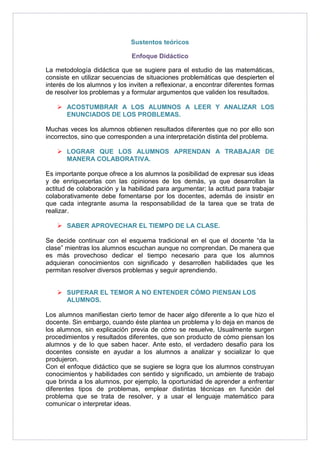Sustentos teóricos 
Enfoque Didáctico 
La metodología didáctica que se sugiere para el estudio de las matemáticas, 
consiste en utilizar secuencias de situaciones problemáticas que despierten el 
interés de los alumnos y los inviten a reflexionar, a encontrar diferentes formas 
de resolver los problemas y a formular argumentos que validen los resultados. 
 ACOSTUMBRAR A LOS ALUMNOS A LEER Y ANALIZAR LOS 
ENUNCIADOS DE LOS PROBLEMAS. 
Muchas veces los alumnos obtienen resultados diferentes que no por ello son 
incorrectos, sino que corresponden a una interpretación distinta del problema. 
 LOGRAR QUE LOS ALUMNOS APRENDAN A TRABAJAR DE 
MANERA COLABORATIVA. 
Es importante porque ofrece a los alumnos la posibilidad de expresar sus ideas 
y de enriquecerlas con las opiniones de los demás, ya que desarrollan la 
actitud de colaboración y la habilidad para argumentar; la actitud para trabajar 
colaborativamente debe fomentarse por los docentes, además de insistir en 
que cada integrante asuma la responsabilidad de la tarea que se trata de 
realizar. 
 SABER APROVECHAR EL TIEMPO DE LA CLASE. 
Se decide continuar con el esquema tradicional en el que el docente “da la 
clase” mientras los alumnos escuchan aunque no comprendan. De manera que 
es más provechoso dedicar el tiempo necesario para que los alumnos 
adquieran conocimientos con significado y desarrollen habilidades que les 
permitan resolver diversos problemas y seguir aprendiendo. 
 SUPERAR EL TEMOR A NO ENTENDER CÓMO PIENSAN LOS 
ALUMNOS. 
Los alumnos manifiestan cierto temor de hacer algo diferente a lo que hizo el 
docente. Sin embargo, cuando éste plantea un problema y lo deja en manos de 
los alumnos, sin explicación previa de cómo se resuelve, Usualmente surgen 
procedimientos y resultados diferentes, que son producto de cómo piensan los 
alumnos y de lo que saben hacer. Ante esto, el verdadero desafío para los 
docentes consiste en ayudar a los alumnos a analizar y socializar lo que 
produjeron. 
Con el enfoque didáctico que se sugiere se logra que los alumnos construyan 
conocimientos y habilidades con sentido y significado, un ambiente de trabajo 
que brinda a los alumnos, por ejemplo, la oportunidad de aprender a enfrentar 
diferentes tipos de problemas, emplear distintas técnicas en función del 
problema que se trata de resolver, y a usar el lenguaje matemático para 
comunicar o interpretar ideas. 
 