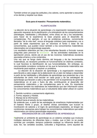 También entran en juego las actitudes y los valores, como aprender a escuchar 
a los demás y respetar sus ideas. 
Guía para el maestro / Pensamiento matemático. 
PLANIFICACIÓN 
La elección de la situación de aprendizaje y la organización necesaria para su 
ejecución requieren de la planificación y la anticipación de los comportamientos 
(estrategias, habilidades y dificultades, entre otras) en las y los estudiantes, 
para hacer de la experiencia la base propicia para el desarrollo de 
competencias. Por ejemplo, el uso de problemas prácticos, comúnmente 
llamados “de la vida real”, evoca al lenguaje cotidiano para expresarse y es a 
partir de estas expresiones que se reconoce el fondo o base de los 
conocimientos, que pueden incluir también a los conocimientos matemáticos 
relacionados con el aprendizaje esperado. 
Los resultados obtenidos por las y los estudiantes llevarán a formular nuevas 
preguntas para provocar la teorización de las actividades realizadas en la 
ejercitación previa, dando pie al uso de las nociones matemáticas escolares 
asociadas al tema y a los contenidos. 
Una vez que se tenga cierto dominio del lenguaje y de las herramientas 
matemáticas, es necesario ponerlas en funcionamiento en distintos contextos, 
lo cual favorece la identificación de sus funcionalidades. Sin embargo, es 
recomendable considerar contextos en los que la herramienta matemática sea 
insuficiente para explicar y resolver un problema. 
La elección de la situación de aprendizaje y la organización necesaria 
para llevarla a cabo exigen de la elaboración de un plan de trabajo a desarrollar 
a partir de las habilidades y dificultades de aprendizaje que presentan las y los 
estudiantes de cierto nivel escolar en cada grupo y de las estrategias de 
aprendizaje que llevarán a cabo y les permitirán vivir la experiencia de aprender 
matemáticas en el aula o fuera de ella, contribuyendo al desarrollo del 
pensamiento matemático y las competencias para la vida. Es importante 
considerar también los estándares de matemáticas que dan información sobre 
los conocimientos matemáticos que un estudiante debe saber utilizar en cuanto 
a: 
1. Sentido numérico y pensamiento algebraico. 
2. Forma, espacio y medida. 
3. Manejo de la información. 
4. Actitud hacia el estudio de las matemáticas. 
Se pretende que, a partir de las estrategias de enseñanza implementadas por 
el maestro frente a grupo, al diseñar dichas actividades que buscan la 
movilización de saberes y el logro de aprendizajes esperados, se tengan las 
condiciones necesarias para trabajar los conocimientos matemáticos que están 
relacionados con dichos aprendizajes esperados. 
ORGANIZACIÓN DE LOS AMBIENTES DE APRENDIZAJE 
Realmente un ambiente de aprendizaje es un sistema complejo que involucra 
múltiples elementos de diferentes tipos y niveles, que si bien no se puede 
controlar por completo, tampoco podemos soslayar su influencia dentro del 
aula. Así, las variables sociales, culturales y lingüísticas, como equidad de 
 