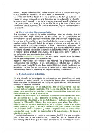 género o respeto a la diversidad, deben ser atendidas con base en estrategias 
didácticas que den sustento a las situaciones de aprendizaje. 
Las y los estudiantes deben tener la experiencia del trabajo autónomo, el 
trabajo en grupos colaborativos y la discusión, así como también la reflexión y 
la argumentación grupal, con el fin de propiciar un espacio en el cual el respeto 
a la participación, al trabajo y a la opinión de las y los compañeros, sean 
fomentados desde y por las y los propios estudiantes, bajo la intervención de la 
o el docente. 
Hacia una situación de aprendizaje 
Una situación de aprendizaje debe entenderse como el diseño didáctico 
intencional que logre involucrar al estudiante en la construcción de 
conocimiento. No toda actividad representa en sí, una situación de aprendizaje, 
lo será sólo en la medida que permita al estudiante encarar un desafío con sus 
propios medios. El desafío habrá de ser para el alumno una actividad que le 
permita movilizar sus conocimientos de base, previamente adquiridos, así 
como construir un discurso para el intercambio que favorezca la acción. El reto 
del diseño didáctico consiste en lograr que el estudiante enfrente el problema o 
el desafío y pueda producir una solución, en la que confíe, pero –y esto es lo 
fino del diseño– que su solución sea errónea. 
El término pensamiento matemático se utiliza para referirse a las formas en 
que las personas piensan a las matemáticas. 
Debemos interesarnos por entender las razones, los procedimientos, las 
explicaciones, las escrituras o las formulaciones verbales que el alumno 
construye para responder a una tarea matemática, del mismo modo que nos 
ocupamos por descifrar los mecanismos mediante los cuales la cultura y el 
medio contribuyen en la formación de los pensamientos Matemáticos. 
Consideraciones didácticas. 
En una situación de aprendizaje las interacciones son específicas del saber 
matemático en juego, es decir, los procesos de transmisión y construcción de 
conocimiento se condicionan por los usos y los significados de dicho saber que 
demanda la situación problema. 
El docente reconozca en el estudiante, las construcciones que son 
propias del aprendizaje esperado. Una fuente importante de recursos de 
apoyo para identificarlas son las revistas especializadas, varias de ellas 
enlistadas al final de las orientaciones. 
La formación matemática que permite a los individuos enfrentar con éxito 
los problemas de la vida cotidiana depende, en gran parte, de los 
conocimientos adquiridos y de las habilidades y actitudes desarrolladas 
durante la Educación Básica. La experiencia que vivan los niños y 
adolescentes al estudiar matemáticas en la escuela, puede traer como 
consecuencias el gusto o rechazo, la creatividad para buscar soluciones 
o la pasividad para escucharlas y tratar de reproducirlas, la búsqueda de 
argumentos para validar los resultados o la supeditación de éstos al 
criterio del maestro. 
El planteamiento central en cuanto a la metodología didáctica que se sugiere 
para el estudio de las matemáticas, consiste en utilizar secuencias de 
situaciones problemáticas que despierten el interés de los alumnos y los inviten 
 