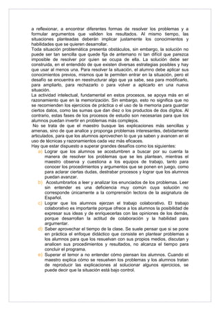 a reflexionar, a encontrar diferentes formas de resolver los problemas y a 
formular argumentos que validen los resultados. Al mismo tiempo, las 
situaciones planteadas deberán implicar justamente los conocimientos y 
habilidades que se quieren desarrollar. 
Toda situación problemática presenta obstáculos, sin embargo, la solución no 
puede ser tan sencilla que quede fija de antemano ni tan difícil que parezca 
imposible de resolver por quien se ocupa de ella. La solución debe ser 
construida, en el entendido de que existen diversas estrategias posibles y hay 
que usar al menos una. Para resolver la situación, el alumno debe aplicar sus 
conocimientos previos, mismos que le permiten entrar en la situación, pero el 
desafío se encuentra en reestructurar algo que ya sabe, sea para modificarlo, 
para ampliarlo, para rechazarlo o para volver a aplicarlo en una nueva 
situación. 
La actividad intelectual, fundamental en estos procesos, se apoya más en el 
razonamiento que en la memorización. Sin embargo, esto no significa que no 
se recomienden los ejercicios de práctica o el uso de la memoria para guardar 
ciertos datos, como las sumas que dan diez o los productos de dos dígitos. Al 
contrario, estas fases de los procesos de estudio son necesarias para que los 
alumnos puedan invertir en problemas más complejos. 
No se trata de que el maestro busque las explicaciones más sencillas y 
amenas, sino de que analice y proponga problemas interesantes, debidamente 
articulados, para que los alumnos aprovechen lo que ya saben y avancen en el 
uso de técnicas y razonamientos cada vez más eficaces. 
Hay que estar dispuesto a superar grandes desafíos como los siguientes: 
a) Lograr que los alumnos se acostumbren a buscar por su cuenta la 
manera de resolver los problemas que se les plantean, mientras el 
maestro observa y cuestiona a los equipos de trabajo, tanto para 
conocer los procedimientos y argumentos que se ponen en juego, como 
para aclarar ciertas dudas, destrabar procesos y lograr que los alumnos 
puedan avanzar. 
b) Acostumbrarlos a leer y analizar los enunciados de los problemas. Leer 
sin entender es una deficiencia muy común cuya solución no 
corresponde únicamente a la comprensión lectora de la asignatura de 
Español. 
c) Lograr que los alumnos ejerzan el trabajo colaborativo. El trabajo 
colaborativo es importante porque ofrece a los alumnos la posibilidad de 
expresar sus ideas y de enriquecerlas con las opiniones de los demás, 
porque desarrollan la actitud de colaboración y la habilidad para 
argumentar. 
d) Saber aprovechar el tiempo de la clase. Se suele pensar que si se pone 
en práctica el enfoque didáctico que consiste en plantear problemas a 
los alumnos para que los resuelvan con sus propios medios, discutan y 
analicen sus procedimientos y resultados, no alcanza el tiempo para 
concluir el programa. 
e) Superar el temor a no entender cómo piensan los alumnos. Cuando el 
maestro explica cómo se resuelven los problemas y los alumnos tratan 
de reproducir las explicaciones al solucionar algunos ejercicios, se 
puede decir que la situación está bajo control. 
 