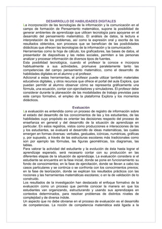 DESARROLLO DE HABILIDADES DIGITALES 
La incorporación de las tecnologías de la información y la comunicación en el 
campo de formación de Pensamiento matemático, supone la posibilidad de 
generar ambientes de aprendizaje que utilicen tecnología para apoyarse en el 
desarrollo del pensamiento matemático. El análisis de datos, la lectura e 
interpretación de los problemas, así como la expresión oral y escrita de los 
resultados obtenidos, son procesos que se benefician de las posibilidades 
didácticas que ofrecen las tecnologías de la información y la comunicación. 
Herramientas como la hoja de cálculo, los graficadores, las bases de datos, el 
presentador de diapositivas y las redes sociales, permiten a las personas 
analizar y procesar información de diversos tipos de fuentes. 
Esta posibilidad tecnológica, cuando el profesor la conoce e incorpora 
habitualmente a sus actividades, promueve paralelamente tanto las 
competencias del campo pensamiento matemático, como el desarrollo de 
habilidades digitales en el alumno y el profesor. 
Adicional a estas herramientas, el profesor puede utilizar también materiales 
educativos digitales, y otros recursos que ofrece el portal del aula Explora, que 
puedan permitir al alumno observar cómo se representa gráficamente una 
fórmula, una ecuación, contar con ejercitadores y simuladores. El profesor debe 
considerar durante la planeación de las modalidades de trabajo previstas para 
este campo formativo, el empleo de la plataforma Explora y los momentos 
didácticos. 
Evaluación 
La evaluación es entendida como un proceso de registro de información sobre 
el estado del desarrollo de los conocimientos de las y los estudiantes, de las 
habilidades cuyo propósito es orientar las decisiones respecto del proceso de 
enseñanza en general y del desarrollo de la situación de aprendizaje en 
particular. En estos registros, vistos como producciones e interacciones de las 
y los estudiantes, se evaluará el desarrollo de ideas matemáticas, las cuales 
emergen en formas diversas: verbales, gestuales, icónicas, numéricas, gráficas 
y, por supuesto, a través de las estructuras escolares más tradicionales como 
son por ejemplo las fórmulas, las figuras geométricas, los diagramas, las 
tablas. 
Para valorar la actividad del estudiante y la evolución de ésta hasta lograr el 
aprendizaje esperado, será necesario contar con su producción en las 
diferentes etapas de la situación de aprendizaje. La evaluación considera si el 
estudiante se encuentra en la fase inicial, donde se pone en funcionamiento su 
fondo de conocimientos; en la fase de ejercitación, donde se llevan a cabo los 
casos particulares y se continúa o se confronta con los conocimientos previos; 
en la fase de teorización, donde se explican los resultados prácticos con las 
nociones y las herramientas matemáticas escolares; o en la de validación de lo 
construido. 
Los resultados de la investigación han destacado el enfoque formativo de la 
evaluación como un proceso que permite conocer la manera en que los 
estudiantes van organizando, estructurando y usando sus aprendizajes en 
contextos determinados, para resolver problemas de distintos niveles de 
complejidad y de diversa índole. 
Un aspecto que no debe obviarse en el proceso de evaluación es el desarrollo 
de competencias. La noción de competencia matemática está ligada a la 
 
