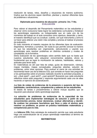 resolución de tareas, retos, desafíos y situaciones de manera autónoma. 
Implica que los alumnos sepan identificar, plantear y resolver diferentes tipos 
de problemas o situaciones. 
Diplomado para maestros de educación primaria: 3ro. Y 4to. 
EVALUACIÓN 
Para valorar el desarrollo del Pensamiento matemático en los estudiantes y 
observar cómo evoluciona hasta lograr los estándares curriculares y fortalecer 
los aprendizajes esperados, es indispensable que en cada uno de los 
momentos del trabajo en el aula conocidos como apertura, desarrollo y cierre, 
el maestro identifique qué va a evaluar, cuándo, con qué instrumento y cómo lo 
va hacer para obtener una visión más completa y precisa al realizar el proceso 
de evaluación. 
En todo momento el maestro requiere de los diferentes tipos de evaluación: 
diagnóstica, formativa y sumativa. Sin duda la que permite conocer la manera 
en que los estudiantes van organizando, estructurando y usando sus 
aprendizajes para resolver problemas en distintos contextos y niveles de 
complejidad, es la formativa. 
Dicha evaluación de los aprendizajes cobra sentido dado que no basta que 
nuestros estudiantes sólo adquieran conocimientos aislados, ahora es 
fundamental que se logre la movilización de saberes, habilidades, valores y 
actitudes para tener éxito. 
En matemáticas es útil usar lista de cotejo, guías de observación, rúbricas, 
mapas mentales, mapas conceptuales, preguntas abiertas, solución de 
problemas, entre otras opciones. Para evaluar el cierre de una actividad se 
recomienda hacer uso de la bitácora COL que consiste en hacer tres preguntas 
a los participantes sobre el proceso realizado durante la actividad propuesta, y 
son: ¿Qué pasó?, ¿qué sentí?, ¿qué aprendí? Buscando que cada estudiante 
reflexione sobre esas preguntas y responda argumentando cada una de ellas 
haciendo un ejercicio de autoevaluación. 
-La lista de cotejo da evidencias de la presencia o ausencia del tipo de 
habilidades, características, competencias y saberes de los estudiantes. 
El listado de tareas o procedimientos a valorar incluye aquellos que se 
requieren para alcanzar cierto aprendizaje esperado. 
-La solución de problemas da evidencias de la capacidad de los 
estudiantes para implementar estrategias de solución a partir de sus 
conocimientos previos, tomar decisiones, evaluar alternativas y decidir. 
Se evalúan los procesos heurísticos que lleva a cabo el alumno para 
resolver un problema, se ponen en práctica habilidades matemáticas y 
competencias para la vida. 
-La bitácora COL Esta estrategia de evaluación permite que cada estudiante 
haga una autoevaluación de su propio aprendizaje matemático al término de 
una actividad. 
MATEMÁTICAS 
 