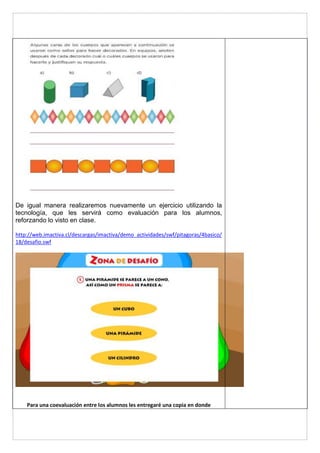 De igual manera realizaremos nuevamente un ejercicio utilizando la 
tecnología, que les servirá como evaluación para los alumnos, 
reforzando lo visto en clase. 
http://web.imactiva.cl/descargas/imactiva/demo_actividades/swf/pitagoras/4basico/ 
18/desafio.swf 
Para una coevaluación entre los alumnos les entregaré una copia en donde 
 