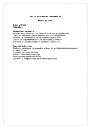 INSTRUMENTOS DE EVALUACION 
Diarios de clase. 
Grado y Grupo___________________________________ 
Asignatura:___________________________________________ 
Aprendizajes esperados: 
Identifica y representa la forma de las caras de un cuerpo geométrico. 
Clasifica los diversos cuerpos geométricos a su correspondiente. 
Identifica las características de los diferentes tipos de texto. 
Conoce las propiedades básicas de los cuerpos geométricos. 
El alumno asocia los cuerpos con objetos de su alrededor. 
Aspectos a observar: 
El alumno participa de manera activa tanto en las actividades individuales como 
en las de equipo. 
Espera su turno para participar. 
Presenta motivación para trabajar. 
Muestra interés por las actividades. 
Desarrolla la imaginación en las diferentes actividades. 

