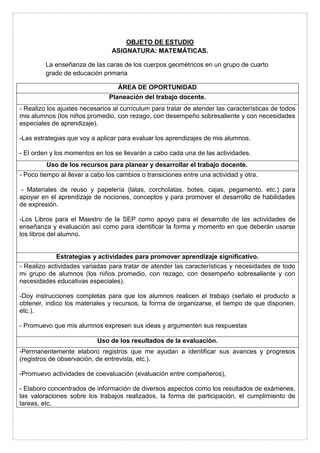 OBJETO DE ESTUDIO 
ASIGNATURA: MATEMÁTICAS. 
La enseñanza de las caras de los cuerpos geométricos en un grupo de cuarto 
grado de educación primaria 
ÁREA DE OPORTUNIDAD 
Planeación del trabajo docente. 
- Realizo los ajustes necesarios al currículum para tratar de atender las características de todos 
mis alumnos (los niños promedio, con rezago, con desempeño sobresaliente y con necesidades 
especiales de aprendizaje). 
-Las estrategias que voy a aplicar para evaluar los aprendizajes de mis alumnos. 
- El orden y los momentos en los se llevarán a cabo cada una de las actividades. 
Uso de los recursos para planear y desarrollar el trabajo docente. 
- Poco tiempo al llevar a cabo los cambios o transiciones entre una actividad y otra. 
- Materiales de reuso y papelería (latas, corcholatas, botes, cajas, pegamento, etc.) para 
apoyar en el aprendizaje de nociones, conceptos y para promover el desarrollo de habilidades 
de expresión. 
-Los Libros para el Maestro de la SEP como apoyo para el desarrollo de las actividades de 
enseñanza y evaluación así como para identificar la forma y momento en que deberán usarse 
los libros del alumno. 
Estrategias y actividades para promover aprendizaje significativo. 
- Realizo actividades variadas para tratar de atender las características y necesidades de todo 
mi grupo de alumnos (los niños promedio, con rezago, con desempeño sobresaliente y con 
necesidades educativas especiales). 
-Doy instrucciones completas para que los alumnos realicen el trabajo (señalo el producto a 
obtener, indico los materiales y recursos, la forma de organizarse, el tiempo de que disponen, 
etc.). 
- Promuevo que mis alumnos expresen sus ideas y argumenten sus respuestas 
Uso de los resultados de la evaluación. 
-Permanentemente elaboro registros que me ayudan a identificar sus avances y progresos 
(registros de observación, de entrevista, etc.). 
-Promuevo actividades de coevaluación (evaluación entre compañeros), 
- Elaboro concentrados de información de diversos aspectos como los resultados de exámenes, 
las valoraciones sobre los trabajos realizados, la forma de participación, el cumplimiento de 
tareas, etc. 
 