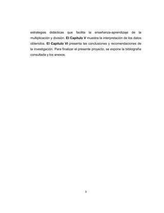 3
estrategias didácticas que facilita la enseñanza-aprendizaje de la
multiplicación y división. El Capítulo V muestra la interpretación de los datos
obtenidos. El Capítulo VI presenta las conclusiones y recomendaciones de
la investigación. Para finalizar el presente proyecto, se expone la bibliografía
consultada y los anexos.
 