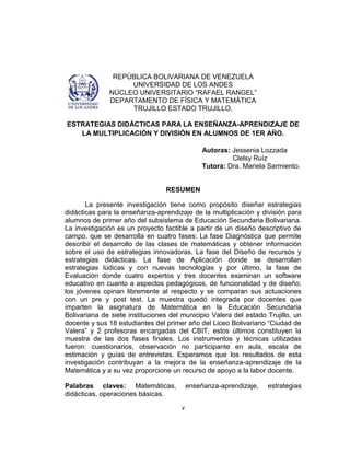 v
REPÚBLICA BOLIVARIANA DE VENEZUELA
UNIVERSIDAD DE LOS ANDES
NÚCLEO UNIVERSITARIO ―RAFAEL RANGEL‖
DEPARTAMENTO DE FÍSICA Y MATEMÁTICA
TRUJILLO ESTADO TRUJILLO.
ESTRATEGIAS DIDÁCTICAS PARA LA ENSEÑANZA-APRENDIZAJE DE
LA MULTIPLICACIÓN Y DIVISIÓN EN ALUMNOS DE 1ER AÑO.
Autoras: Jessenia Lozzada
Clelsy Ruíz
Tutora: Dra. Mariela Sarmiento.
RESUMEN
La presente investigación tiene como propósito diseñar estrategias
didácticas para la enseñanza-aprendizaje de la multiplicación y división para
alumnos de primer año del subsistema de Educación Secundaria Bolivariana.
La investigación es un proyecto factible a partir de un diseño descriptivo de
campo, que se desarrolla en cuatro fases: La fase Diagnóstica que permite
describir el desarrollo de las clases de matemáticas y obtener información
sobre el uso de estrategias innovadoras. La fase del Diseño de recursos y
estrategias didácticas. La fase de Aplicación donde se desarrollan
estrategias lúdicas y con nuevas tecnologías y por último, la fase de
Evaluación donde cuatro expertos y tres docentes examinan un software
educativo en cuanto a aspectos pedagógicos, de funcionalidad y de diseño;
los jóvenes opinan libremente al respecto y se comparan sus actuaciones
con un pre y post test. La muestra quedó integrada por docentes que
imparten la asignatura de Matemática en la Educación Secundaria
Bolivariana de siete instituciones del municipio Valera del estado Trujillo, un
docente y sus 18 estudiantes del primer año del Liceo Bolivariano ―Ciudad de
Valera‖ y 2 profesoras encargadas del CBIT, estos últimos constituyen la
muestra de las dos fases finales. Los instrumentos y técnicas utilizadas
fueron: cuestionarios, observación no participante en aula, escala de
estimación y guías de entrevistas. Esperamos que los resultados de esta
investigación contribuyan a la mejora de la enseñanza-aprendizaje de la
Matemática y a su vez proporcione un recurso de apoyo a la labor docente.
Palabras claves: Matemáticas, enseñanza-aprendizaje, estrategias
didácticas, operaciones básicas.
 