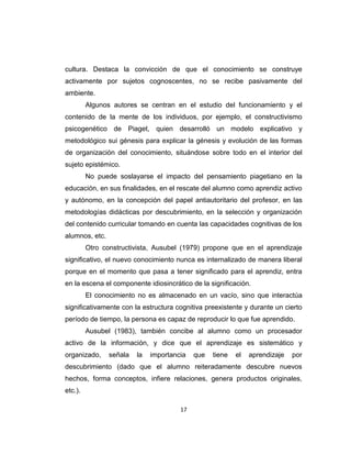 17
cultura. Destaca la convicción de que el conocimiento se construye
activamente por sujetos cognoscentes, no se recibe pasivamente del
ambiente.
Algunos autores se centran en el estudio del funcionamiento y el
contenido de la mente de los individuos, por ejemplo, el constructivismo
psicogenético de Piaget, quien desarrolló un modelo explicativo y
metodológico sui génesis para explicar la génesis y evolución de las formas
de organización del conocimiento, situándose sobre todo en el interior del
sujeto epistémico.
No puede soslayarse el impacto del pensamiento piagetiano en la
educación, en sus finalidades, en el rescate del alumno como aprendiz activo
y autónomo, en la concepción del papel antiautoritario del profesor, en las
metodologías didácticas por descubrimiento, en la selección y organización
del contenido curricular tomando en cuenta las capacidades cognitivas de los
alumnos, etc.
Otro constructivista, Ausubel (1979) propone que en el aprendizaje
significativo, el nuevo conocimiento nunca es internalizado de manera liberal
porque en el momento que pasa a tener significado para el aprendiz, entra
en la escena el componente idiosincrático de la significación.
El conocimiento no es almacenado en un vacío, sino que interactúa
significativamente con la estructura cognitiva preexistente y durante un cierto
período de tiempo, la persona es capaz de reproducir lo que fue aprendido.
Ausubel (1983), también concibe al alumno como un procesador
activo de la información, y dice que el aprendizaje es sistemático y
organizado, señala la importancia que tiene el aprendizaje por
descubrimiento (dado que el alumno reiteradamente descubre nuevos
hechos, forma conceptos, infiere relaciones, genera productos originales,
etc.).
 