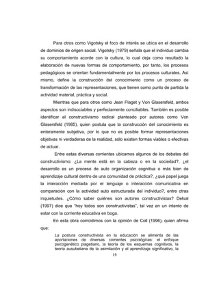 19
Para otros como Vigotsky el foco de interés se ubica en el desarrollo
de dominios de origen social. Vigotsky (1979) señala que el individuo cambia
su comportamiento acorde con la cultura, lo cual deja como resultado la
elaboración de nuevas formas de comportamiento, por tanto, los procesos
pedagógicos se orientan fundamentalmente por los procesos culturales. Así
mismo, define la construcción del conocimiento como un proceso de
transformación de las representaciones, que tienen como punto de partida la
actividad material, práctica y social.
Mientras que para otros como Jean Piaget y Von Glasersfeld, ambos
aspectos son indisociables y perfectamente conciliables. También es posible
identificar el constructivismo radical planteado por autores como Von
Glasersfeld (1985), quien postula que la construcción del conocimiento es
enteramente subjetiva, por lo que no es posible formar representaciones
objetivas ni verdaderas de la realidad, sólo existen formas viables o efectivas
de actuar.
Entre estas diversas corrientes ubicamos algunos de los debates del
constructivismo: ¿La mente está en la cabeza o en la sociedad?, ¿el
desarrollo es un proceso de auto organización cognitiva o más bien de
aprendizaje cultural dentro de una comunidad de práctica?, ¿qué papel juega
la interacción mediada por el lenguaje o interacción comunicativa en
comparación con la actividad auto estructurada del individuo?, entre otras
inquietudes. ¿Cómo saber quiénes son autores constructivistas? Delval
(1997) dice que ―hoy todos son constructivistas‖, tal vez en un intento de
estar con la corriente educativa en boga.
En esta obra coincidimos con la opinión de Coll (1996), quien afirma
que:
La postura constructivista en la educación se alimenta de las
aportaciones de diversas corrientes psicológicas: el enfoque
psicogenético piagetiano, la teoría de los esquemas cognitivos, la
teoría ausubeliana de la asimilación y el aprendizaje significativo, la
 