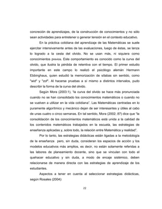 22
concreción de aprendizajes, de la construcción de conocimientos y no sólo
sean actividades para entretener o generar tensión en el contexto educativo.
En la práctica cotidiana del aprendizaje de las Matemáticas se suele
ejercitar intensivamente antes de las evaluaciones, luego de éstas, se lanza
lo logrado a la cesta del olvido. No se usan más, ni siquiera como
conocimientos previos. Este comportamiento es conocido como la curva del
olvido, que ilustra la pérdida de retentiva con el tiempo. El primer estudio
importante en este campo lo realizó el psicólogo alemán Hermann
Ebbinghaus, quien estudió la memorización de sílabas sin sentido, como
"wid" y "zof". Al hacerse pruebas a sí mismo a distintos intervalos, pudo
describir la forma de la curva del olvido.
Según Mora (2003:1), ―la curva del olvido se hace más pronunciada
cuando no se han consolidado los conocimientos matemáticos o cuando no
se vuelven a utilizar en la vida cotidiana‖. Las Matemáticas centradas en lo
puramente algorítmico y mecánico dejan de ser interesantes y útiles al cabo
de unas cuatro o cinco semanas. En tal sentido, Mora (2002; 87) dice que ―la
consolidación de los conocimientos matemáticos está unida a la calidad de
los contenidos matemáticos trabajados en la escuela, las estrategias de
enseñanza aplicadas y, sobre todo, la relación entre Matemática y realidad‖.
Por lo tanto, las estrategias didácticas están ligadas a la metodología
de la enseñanza pero, sin duda, consideran los espacios de acción y los
modelos educativos más amplios, es decir, no están solamente referidas a
las labores de planeamiento docente, sino que se vinculan con todo el
quehacer educativo y sin duda, a modo de encaje sistémico, deben
relacionarse de manera directa con las estrategias de aprendizaje de los
estudiantes.
Aspectos a tener en cuenta al seleccionar estrategias didácticas,
según Rosales (2004):
 