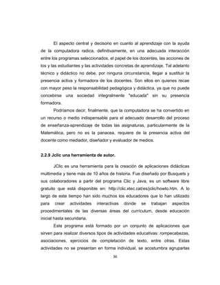 36
El aspecto central y decisorio en cuanto al aprendizaje con la ayuda
de la computadora radica, definitivamente, en una adecuada interacción
entre los programas seleccionados, el papel de los docentes, las acciones de
los y las estudiantes y las actividades concretas de aprendizaje. Tal adelanto
técnico y didáctico no debe, por ninguna circunstancia, llegar a sustituir la
presencia activa y formadora de los docentes. Son ellos en quienes recae
con mayor peso la responsabilidad pedagógica y didáctica, ya que no puede
concebirse una sociedad integralmente "educada" sin su presencia
formadora.
Podríamos decir, finalmente, que la computadora se ha convertido en
un recurso o medio indispensable para el adecuado desarrollo del proceso
de enseñanza-aprendizaje de todas las asignaturas, particularmente de la
Matemática, pero no es la panacea, requiere de la presencia activa del
docente como mediador, diseñador y evaluador de medios.
2.2.9 Jclic una herramienta de autor.
JClic es una herramienta para la creación de aplicaciones didácticas
multimedia y tiene más de 10 años de historia. Fue diseñado por Busquets y
sus colaboradores a partir del programa Clic y Java, es un software libre
gratuito que está disponible en: http://clic.xtec.cat/es/jclic/howto.htm. A lo
largo de este tiempo han sido muchos los educadores que lo han utilizado
para crear actividades interactivas donde se trabajan aspectos
procedimentales de las diversas áreas del currículum, desde educación
inicial hasta secundaria.
Este programa está formado por un conjunto de aplicaciones que
sirven para realizar diversos tipos de actividades educativas: rompecabezas,
asociaciones, ejercicios de completación de texto, entre otras. Estas
actividades no se presentan en forma individual, se acostumbra agruparlas
 