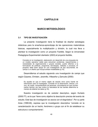 40
CAPÍTULO III
MARCO METODOLÓGICO
3.1 TIPO DE INVESTIGACIÓN
La presente investigación tiene la finalidad de diseñar estrategias
didácticas para la enseñanza-aprendizaje de las operaciones matemáticas
básicas, especialmente la multiplicación y división, la cual nos lleva a
plantear la investigación como un proyecto Factible. Según la Universidad
Pedagógica Experimental Libertador (2003) el proyecto factible,
Consiste en la investigación, elaboración y/o desarrollo de una propuesta de
un modelo operativo viable para solucionar problemas, requerimientos o
necesidades de organizaciones o grupos sociales, puede referirse a la
formulación de políticas, programas, tecnologías, métodos o procesos. El
proyecto debe tener apoyo en una investigación de tipo documental, de
campo o un diseño que incluya ambas modalidades (p.16).
Desarrollamos el estudio siguiendo una investigación de campo que
según Cázares, Christen, Jaramillo, Villaseñor y Zamudio (2000):
Es aquella en que el mismo objeto de estudio sirve como fuente de
información para el investigador. Consiste en la observación, directa y en
vivo, de cosas, comportamiento de personas, circunstancia en que ocurren
ciertos hechos; por ese motivo la naturaleza de las fuentes determina la
manera de obtener los datos (p.18).
Nuestra investigación es de carácter descriptivo, según Hurtado
(2000:77), es la que ―tiene como objetivo la descripción precisa del evento de
estudio. Este tipo de investigación se asocia con el diagnóstico‖. Por su parte
Arias (1999:46), expresa que la investigación descriptiva ―consiste en la
caracterización de un hecho, fenómeno o grupo con el fin de establecer su
estructura o comportamiento‖.
 