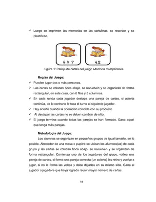 59
 Luego se imprimen las memorias en las cartulinas, se recortan y se
plastifican.
Figura 1: Pareja de cartas del juego Memoria multiplicativa.
Reglas del Juego:
 Pueden jugar dos o más personas.
 Las cartas se colocan boca abajo, se revuelven y se organizan de forma
rectangular, en este caso, con 6 filas y 5 columnas.
 En cada ronda cada jugador destapa una pareja de cartas, si acierta
continúa, de lo contrario le toca el turno al siguiente jugador.
 Hay acierto cuando la operación coincida con su producto.
 Al destapar las cartas no se deben cambiar de sitio.
 El juego termina cuando todas las parejas se han formado. Gana aquel
que tenga más parejas.
Metodología del Juego:
Los alumnos se organizan en pequeños grupos de igual tamaño, en lo
posible. Alrededor de una mesa o pupitre se ubican los alumnos(as) de cada
grupo y las cartas se colocan boca abajo, se revuelven y se organizan de
forma rectangular. Comienza uno de los jugadores del grupo, voltea una
pareja de cartas, si forma una pareja correcta (un acierto) las retira y vuelve a
jugar, si no la forma las voltea y debe dejarlas en su mismo sitio. Gana el
jugador o jugadora que haya logrado reunir mayor número de cartas.
 