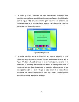 74
 La cuarta y quinta actividad son una asociaciones complejas que
consisten en resolver una multiplicación con dos cifras en el multiplicador
(ver la Figura 16). El procedimiento para resolver, es arrastrar los
números que están en la parte inferior al lugar que corresponda, a medida
que se va resolviendo el producto.
Figura 16. Multiplicación
 La última actividad de la multiplicación es rellenar agujeros, la cual
contiene una serie de opciones para escoger la respuesta correcta (ver la
Figura 17). Esta actividad consiste en la resolución de un problema de la
vida diaria, la cual se puede resolver con ayuda de papel y lápiz, si así lo
requiere el alumno. Cuando ya tenga el resultado selecciona una de las
tres opciones con un click y luego la tecla enter. Si la respuesta es
incorrecta, los números cambiarán a color rojo, si está correcta pasará
automáticamente a la siguiente actividad.
 