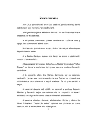 xi
AGRADECIMIENTOS
A mi DIOS por interceder en mi vida cada día, para cuidarme y darme
sabiduría en todo momento. Gracias SEÑOR.
A la iglesia evangélica ―Manantial de Vida‖, por ser constantes en sus
oraciones por mis estudios.
A mis padres y hermanos, quienes me dieron su confianza, amor y
apoyo para culminar uno de mis éxitos.
A mi esposo, por darme su apoyo y ánimo para seguir adelante para
lograr todas mis metas.
A la familia Cardozo, quienes me dieron su apoyo y colaboración
cuando lo he necesitado.
A la prestigiosa Universidad de los Andes, Núcleo Universitario ―Rafael
Rangel‖, por darme la oportunidad de ingresar para una excelente formación
profesional.
A la excelente tutora Dra. Mariela Sarmiento, por su paciencia,
dedicación y apoyo para culminar nuestra carrera. Gracias por compartir sus
conocimientos para ayudarnos a seguir adelante. Es un gran ejemplo a
seguir.
Al personal docente del NURR, en especial al profesor Eduardo
Martínez y Fernando Mejías, con quienes más he compartido un espacio
educativo a lo largo de mi carrera con sus excelentes enseñanzas.
Al personal directivo, docente, administrativo, técnico y obrero del
Liceo Bolivariano ―Ciudad de Valera‖, quienes me brindaron su buena
atención para el desarrollo de esta investigación.
 