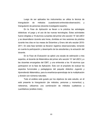 83
Luego de ser aplicados los instrumentos se utiliza la técnica de
triangulación de métodos (cuestionario-entrevista-observación) y
triangulación de personas (docente-investigador-experto).
En la Fase de Aplicación se llevan a la práctica las estrategias
didácticas: el juego y el uso de las nuevas tecnologías. Estas actividades
fueron dirigidas a 18 alumnos cursantes del primer año sección ―A‖ del LBCV
y se desarrollaron durante seis horas, divididas en tres sesiones de práctica
durante tres días en los meses de Diciembre y Enero del año escolar 2010-
2011. En esta fase también se llevaron registros observacionales, tomando
en cuenta la participación y desempeño de los estudiantes y la actuación del
docente.
En la Fase de Evaluación se aplicó una escala de estimación a tres
expertos, al docente de Matemática del primer año sección ―A‖ del LBCV y a
las docentes encargadas del CBIT, y una entrevista a los 18 alumnos que
participaron en la fase de Aplicación. Esto con el propósito de evaluar los
aspectos funcionales y pedagógicos del paquete didáctico Jugando y
Aprendiendo Matemática, para la enseñanza-aprendizaje de la multiplicación
y división con números naturales.
Todo el análisis está guiado por los objetivos de este estudio, en él
está presente la triangulación (de métodos, personas y momentos) y,
reiteramos, utilizamos una combinación de métodos cualitativos y
cuantitativos (análisis mixto).
 