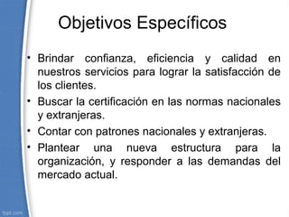 Objetivos Específicos
• Brindar confianza, eficiencia y calidad en
nuestros servicios para lograr la satisfacción de
los clientes.
• Buscar la certificación en las normas nacionales
y extranjeras.
• Contar con patrones nacionales y extranjeras.
• Plantear una nueva estructura para la
organización, y responder a las demandas del
mercado actual.
 