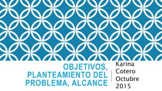 OBJETIVOS,
PLANTEAMIENTO DEL
PROBLEMA, ALCANCE
Karina
Cotero
Octubre
2015
 