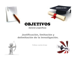 OBJETIVOS
(General y específicos)
Justificación, limitación y
delimitación de la investigación.
Profesor. Jacinto Arroyo
 