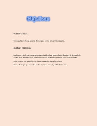 OBJETIVO GENERAL
Comercializar bolsos y carteras de cuero de bovino a nivel internacional.
OBJETIVOS ESPECÍFICOS
Realizar un estudio de mercado que permita identificar los productos, la oferta, la demanda, la
calidad, para determinar los precios actuales de los bolsos y penetrar en nuevos mercados.
Determinar el mercado objetivo al que se va a distribuir el producto.
Crear estrategias que permitan captar el mayor número posible de clientes.