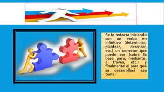  Se lo redacta iniciando
con un verbo en
infinitivo (determinar,
plantear, describir,
etc.) un conector que
puede ser (sobre la
base, para, mediante,
a través, etc.) y
finalmente el para qué
se desarrollará ese
tema.
 
