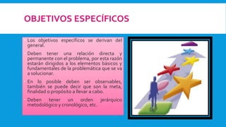 OBJETIVOS ESPECÍFICOS
 Los objetivos específicos se derivan del
general.
 Deben tener una relación directa y
permanente con el problema, por esta razón
estarán dirigidos a los elementos básicos y
fundamentales de la problemática que se va
a solucionar.
 En lo posible deben ser observables,
también se puede decir que son la meta,
finalidad o propósito a llevar a cabo.
 Deben tener un orden jerárquico
metodológico y cronológico, etc.
 