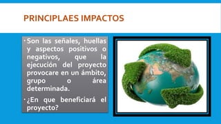 PRINCIPLAES IMPACTOS
Son las señales, huellas
y aspectos positivos o
negativos, que la
ejecución del proyecto
provocare en un ámbito,
grupo o área
determinada.
¿En que beneficiará el
proyecto?
 