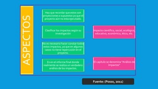 ASPECTOS
Hay que recordar que estos son
proyecciones o supuestos ya que el
proyecto aún no esta ejecutado.
Clasificar los impactos según su
investigación
Impacto científico, social, ecológico,
educativo, económico, ético, etc.
No es necesario hacer constar todos
estos impactos, ya que en algunos
casos no tiene repercusión en el
proyecto.
Es en el informe final donde
realmente se realiza un verdadero
análisis de los impactos.
El capítulo se denomina “Análisis de
Impactos”
Fuente: (Posso, 2011)
 