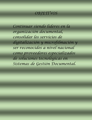OBJETIVOS
Continuar siendo líderes en la
organización documental,
consolidar los servicios de
digitalización y microfilmación y
ser reconocidos a nivel nacional
como proveedores especializados
de soluciones tecnológicas en
Sistemas de Gestión Documental.
 