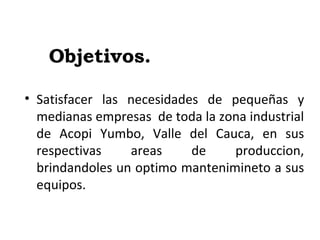 Objetivos.
• Satisfacer las necesidades de pequeñas y
medianas empresas de toda la zona industrial
de Acopi Yumbo, Valle del Cauca, en sus
respectivas areas de produccion,
brindandoles un optimo mantenimineto a sus
equipos.
 