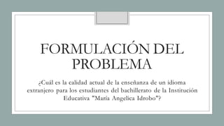FORMULACIÓN DEL
PROBLEMA
¿Cuál es la calidad actual de la enseñanza de un idioma
extranjero para los estudiantes del bachillerato de la Institución
Educativa "María Angelica Idrobo"?
 