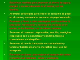 Establecer medidas para promover el ahorro de agua y energía  y su uso adecuado en el centro y en las familias. Acometer estrategias para reducir el consumo de papel en el centro y aumentar el consumo de papel reciclado. Promover y llevar a cabo estrategias para incentivar la reducción, reutilización y reciclaje de residuos en el centro, en las familias y en el entorno próximo . Promover el consumo responsable, sencillo, ecológico,  respetuoso con la naturaleza y solidario, frente al consumismo y el despilfarro. Promover el uso de transporte no contaminante y fomentar hábitos de ahorro energético en el uso del transporte. Favorecer acciones  para mejorar el aspecto del centro  y hacerlo más habitable , cálido y ecológico. 