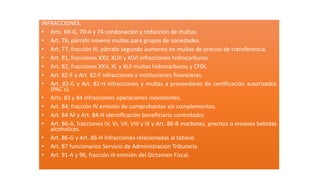 INFRACCIONES:
• Arts. 69-G, 70-A y 74 condonación y reducción de multas.
• Art. 76, párrafo noveno multas para grupos de sociedades.
• Art. 77, fracción III, párrafo segundo aumento en multas de precios de transferencia.
• Art. 81, fracciones XXV, XLIII y XLVI infracciones hidrocarburos.
• Art. 82, fracciones XXV, XL y XLII multas hidrocarburos y CFDI.
• Art. 82-E y Art. 82-F infracciones a instituciones financieras.
• Art. 82-G y Art. 82-H infracciones y multas a proveedores de certificación autorizados
(PAC´s).
• Arts. 83 y 84 infracciones operaciones inexistentes.
• Art. 84, fracción IV emisión de comprobantes sin complementos.
• Art. 84-M y Art. 84-N identificación beneficiario controlador.
• Art. 86-A, fracciones IV, VI, VII, VIII y IX y Art. 86-B marbetes, precitos o envases bebidas
alcoholicas.
• Art. 86-G y Art. 86-H infracciones relacionadas al tabaco.
• Art. 87 funcionarios Servicio de Administracion Tributaria.
• Art. 91-A y 96, fracción III emisión del Dictamen Fiscal.
 