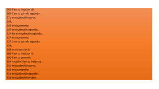 265-B en su fracción VII;
265-C en su párrafo segundo;
271 en su párrafo cuarto;
293;
295 en su proemio;
297 en su párrafo segundo;
324 Bis en su párrafo segundo;
327 en su proemio;
327 D en su párrafo segundo;
358;
368 en su fracción II;
380-A en su fracción III;
380-B en su proemio;
384 fracción III en su inciso A);
391 en su párrafo cuarto;
408 en su proemio;
411 en su párrafo segundo;
426 en su párrafo tercero;
 