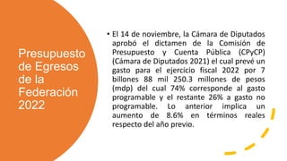 Presupuesto
de Egresos
de la
Federación
2022
• El 14 de noviembre, la Cámara de Diputados
aprobó el dictamen de la Comisión de
Presupuesto y Cuenta Pública (CPyCP)
(Cámara de Diputados 2021) el cual prevé un
gasto para el ejercicio fiscal 2022 por 7
billones 88 mil 250.3 millones de pesos
(mdp) del cual 74% corresponde al gasto
programable y el restante 26% a gasto no
programable. Lo anterior implica un
aumento de 8.6% en términos reales
respecto del año previo.
 