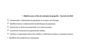 • Objetivos para a ficha de avaliação de geografia – fevereiro de 2025
 Compreender a distribuição da população no mundo e em Portugal.
 Identificar fatores condicionantes da distribuição da população.
 Caracterizar os focos de povoamento e os vazios humanos.
 Caracterizar o processo de expansão das cidades.
 Conhecer a organização interna das cidades: as diferentes funções e as plantas urbanas.
• Identificar três problemas da urbanização
 