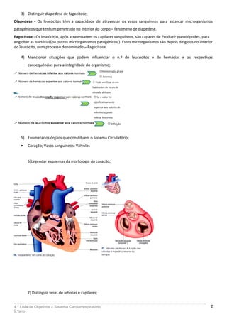3) Distinguir diapedese de fagocitose;
Diapedese - Os leucócitos têm a capacidade de atravessar os vasos sanguíneos para alcançar microrganismos
patogénicos que tenham penetrado no interior do corpo – fenómeno de diapedese.
Fagocitose - Os leucócitos, após atravessarem os capilares sanguíneos, são capazes de Produzir pseudópodes, para
englobar as bactérias(ou outros microrganismos patogénicos ). Estes microrganismos são depois dirigidos no interior
do leucócito, num processo denominado – Fagocitose.
4) Mencionar situações que podem influenciar o n.º de leucócitos e de hemácias e as respectivas
consequências para a integridade do organismo;
5) Enumerar os órgãos que constituem o Sistema Circulatório;
• Coração; Vasos sanguíneos; Válvulas
6)Legendar esquemas da morfologia do coração;
7) Distinguir veias de artérias e capilares;
4.ª Lista de Objetivos – Sistema Cardiorrespiratório
9.ºano
2
 