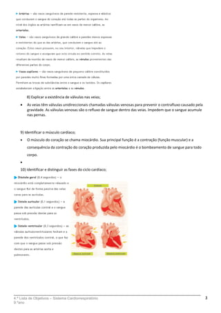 8) Explicar a existência de válvulas nas veias;
• As veias têm válvulas unidireccionais chamadas válvulas venosas para prevenir o contrafluxo causado pela
gravidade. As válvulas venosas são o refluxo de sangue dentro das veias. Impedem que o sangue acumule
nas pernas.
9) Identificar o músculo cardíaco;
• O músculo do coração se chama miocárdio. Sua principal função é a contração (função muscular) e a
consequência da contração do coração produzida pelo miocárdio é o bombeamento de sangue para todo
corpo.
•
10) Identificar e distinguir as fases do ciclo cardíaco;
4.ª Lista de Objetivos – Sistema Cardiorrespiratório
9.ºano
3
 