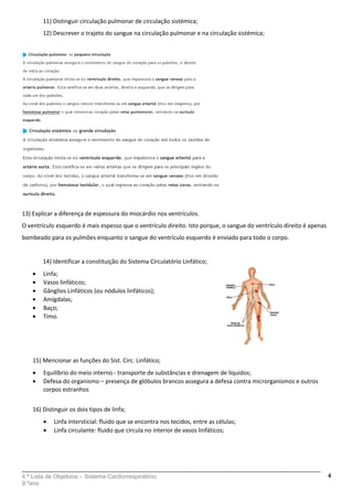 11) Distinguir circulação pulmonar de circulação sistémica;
12) Descrever o trajeto do sangue na circulação pulmonar e na circulação sistémica;
13) Explicar a diferença de espessura do miocárdio nos ventrículos.
O ventrículo esquerdo é mais espesso que o ventrículo direito. Isto porque, o sangue do ventrículo direito é apenas
bombeado para os pulmões enquanto o sangue do ventrículo esquerdo é enviado para todo o corpo.
14) Identificar a constituição do Sistema Circulatório Linfático;
• Linfa;
• Vasos linfáticos;
• Gânglios Linfáticos (ou nódulos linfáticos);
• Amígdalas;
• Baço;
• Timo.
15) Mencionar as funções do Sist. Circ. Linfático;
• Equilíbrio do meio interno - transporte de substâncias e drenagem de líquidos;
• Defesa do organismo – presença de glóbulos brancos assegura a defesa contra microrganismos e outros
corpos estranhos
16) Distinguir os dois tipos de linfa;
• Linfa intersticial: fluido que se encontra nos tecidos, entre as células;
• Linfa circulante: fluido que circula no interior de vasos linfáticos;
4.ª Lista de Objetivos – Sistema Cardiorrespiratório
9.ºano
4
 