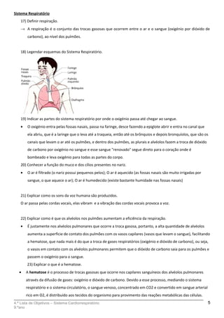 Sistema Respiratório
17) Definir respiração.
→ A respiração é o conjunto das trocas gasosas que ocorrem entre o ar e o sangue (oxigénio por dióxido de
carbono), ao nível dos pulmões.
18) Legendar esquemas do Sistema Respiratório.
19) Indicar as partes do sistema respiratório por onde o oxigénio passa até chegar ao sangue.
• O oxigénio entra pelas fossas nasais, passa na faringe, desce fazendo a epiglote abrir e entra no canal que
ela abriu, que é a laringe que o leva até a traqueia, então até os brônquios e depois bronquíolos, que são os
canais que levam o ar até os pulmões, e dentro dos pulmões, as plurais e alvéolos fazem a troca de dióxido
de carbono por oxigénio no sangue e esse sangue "renovado" segue direto para o coração onde é
bombeado e leva oxigénio para todas as partes do corpo.
20) Conhecer a função do muco e dos cílios presentes no nariz.
• O ar é filtrado (o nariz possui pequenos pelos); O ar é aquecido (as fossas nasais são muito irrigadas por
sangue, o que aquece o ar); O ar é humedecido (existe bastante humidade nas fossas nasais)
21) Explicar como os sons da voz humana são produzidos.
O ar passa pelas cordas vocais, elas vibram e a vibração das cordas vocais provoca a voz.
22) Explicar como é que os alvéolos nos pulmões aumentam a eficiência da respiração.
• É justamente nos alvéolos pulmonares que ocorre a troca gasosa, portanto, a alta quantidade de alvéolos
aumenta a superfície de contato dos pulmões com os vasos capilares (vasos que levam o sangue), facilitando
a hematose, que nada mais é do que a troca de gases respiratórios (oxigénio e dióxido de carbono), ou seja,
o vasos em contato com os alvéolos pulmonares permitem que o dióxido de carbono saia para os pulmões e
passem o oxigénio para o sangue.
23) Explicar o que é a hematose.
• A hematose é o processo de trocas gasosas que ocorre nos capilares sanguíneos dos alvéolos pulmonares
através da difusão de gases: oxigénio e dióxido de carbono. Devido a esse processo, mediando o sistema
respiratório e o sistema circulatório, o sangue venoso, concentrado em CO2 e convertido em sangue arterial
rico em O2, é distribuído aos tecidos do organismo para provimento das reações metabólicas das células.
4.ª Lista de Objetivos – Sistema Cardiorrespiratório
9.ºano
5
 