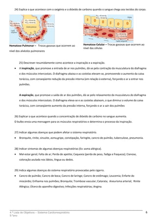 24) Explica o que acontece com o oxigénio e o dióxido de carbono quando o sangue chega aos tecidos do corpo.
.
25) Descrever resumidamente como acontece a inspiração e a expiração.
• A inspiração, que promove a entrada de ar nos pulmões, dá-se pela contração da musculatura do diafragma
e dos músculos intercostais. O diafragma abaixa e as costelas elevam-se, promovendo o aumento da caixa
torácica, com conseqüente redução da pressão interna (em relação à externa), forçando o ar a entrar nos
pulmões.
A expiração, que promove a saída de ar dos pulmões, dá-se pelo relaxamento da musculatura do diafragma
e dos músculos intercostais. O diafragma eleva-se e as costelas abaixam, o que diminui o volume da caixa
torácica, com conseqüente aumento da pressão interna, forçando o ar a sair dos pulmões
26) Explicar o que acontece quando a concentração de dióxido de carbono no sangue aumenta.
O bulbo envia uma mensagem para os músculos respiratórios e determina o processo da inspiração.
27) Indicar algumas doenças que podem afetar o sistema respiratório.
• Bronquite, rinite, sinusite, asma,gripe, constipação, faringite, cancro de pulmão, tuberculose, pneumonia.
28) Indicar sintomas de algumas doenças respiratórias (Ex: asma alérgica).
• Mal-estar geral; Falta de ar; Perda de apetite; Caquexia (perda de peso, fadiga e fraqueza); Cianose,
coloração azulada nos lábios, língua ou dedos.
29) Indica algumas doenças do sistema respiratório provocadas pelo cigarro.
• Cancro de pulmão; Cancro de boca; Cancro de laringe; Cancro de estômago; Leucemia; Enfarte do
miocárdio; Enfisema nos pulmões; Bronquite; Trombose vascular; Catarata; Aneurisma arterial; Rinite
Alérgica; Úlcera do aparelho digestivo; Infecções respiratórias; Angina.
4.ª Lista de Objetivos – Sistema Cardiorrespiratório
9.ºano
6
Hematose Celular – Trocas gasosas que ocorrem ao
nível das células
Hematose Pulmonar – Trocas gasosas que ocorrem ao
nível dos alvéolos pulmonares
 