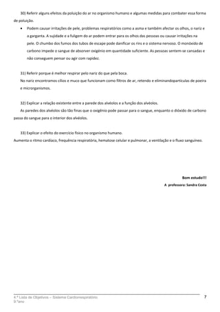 30) Referir alguns efeitos da poluição do ar no organismo humano e algumas medidas para combater essa forma
de poluição.
• Podem causar irritações de pele, problemas respiratórios como a asma e também afectar os olhos, o nariz e
a garganta. A sujidade e a fuligem do ar podem entrar para os olhos das pessoas ou causar irritações na
pele. O chumbo dos fumos dos tubos de escape pode danificar os rins e o sistema nervoso. O monóxido de
carbono impede o sangue de absorver oxigénio em quantidade suficiente. As pessoas sentem-se cansadas e
não conseguem pensar ou agir com rapidez.
31) Referir porque é melhor respirar pelo nariz do que pela boca.
No nariz encontramos cílios e muco que funcionam como filtros de ar, retendo e eliminandopartículas de poeira
e microrganismos.
32) Explicar a relação existente entre a parede dos alvéolos e a função dos alvéolos.
As paredes dos alvéolos são tão finas que o oxigênio pode passar para o sangue, enquanto o dióxido de carbono
passa do sangue para o interior dos alvéolos.
33) Explicar o efeito do exercício físico no organismo humano.
Aumenta o ritmo cardíaco, frequência respiratória, hematose celular e pulmonar, a ventilação e o fluxo sanguíneo.
Bom estudo!!!
A professora: Sandra Costa
4.ª Lista de Objetivos – Sistema Cardiorrespiratório
9.ºano
7
 