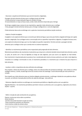 - Descrever a sequência de fenómenos que ocorrem durante a deglutição;
Passagem do bolo alimentar da boca para o esófago através da faringe.
• O bolo alimentar é empurrado pela língua em direção à faringe.
•A úvula distende-se e tapa as fossas nasais, sendo o bolo alimentar empurrado para a faringe.
Na faringe a epiglote tapa o acesso às vias respiratórias, seguindo o bolo alimentar para o esófago.
• Esta passagem do bolo alimentar da boca para a faringe e esófago dá-se o nome de deglutição.
O bolo alimentar desce até ao estômago com a ajuda dos movimentos peristálticos (acção mecânica)
- Explicar a função da epiglote;
A epiglote é uma espécie de lâmina que se encontra por detrás da língua e que serve para fechar a ligação da faringe com a glote
durante a deglutição. Essa cartilagem evita a comunicação entre os aparelhos respiratório e digestivo. A epiglote funciona como
uma espécie de válvula da laringe, que é um dos órgãos do aparelho respiratório. Permite controlar a passagem do bolo
alimentar para o esófago e evitar que a comida entre no sistema respiratório.
- Identificar os movimentos peristálticos como responsáveis pela progressão do bolo alimentar;
Movimentos peristálticos são movimentos involuntários que empurram o alimento (também denominado bolo alimentar, quimo
ou quilo, de acordo com a fase da digestão) ao longo do tubo digestivo, para que ocorra sua digestão ao nível devido.
Esse movimento é impulsionado pela musculatura lisa e coordenado pelo sistema nervoso autónomo, por todo o tubo digestivo,
iniciando-se no esófago e terminando no reto. O movimento peristáltico é o movimento que o intestino faz para empurrar o
bolo alimentar.
- Localizar e referir a importância dos dois esfíncteres do estômago;
Para impedir o refluxo do alimento para o esófago, existe uma válvula (orifício de entrada do estômago - óstio cárdico ou orifício
esofágico inferior), a cárdia, situada logo acima da curvatura menor do estômago. É assim denominada por estar próximo ao
coração.
Para impedir que o bolo alimentar passe ao intestino delgado prematuramente, o estômago é dotado de uma poderosa válvula
muscular, um esfíncter chamado piloro (orifício de saída do estômago - óstio pilórico).
- Relacionar digestão mecânica no estômago com movimentos peristálticos e digestão química com suco gástrico;
Digestão Mecânica - Os movimentos peristálticos permitem misturar os alimentos com o suco gástrico, originando uma mistura
líquida – o quimo.
- Referir a função de cada constituinte do suco gástrico;
Pepsina- enzima que actua sobre as proteínas.
Ácido Clorídrico
-permite meio ácido favorável à acção da enzima;
-mata as bactérias presentes nos alimentos;
-torna inactiva a acção da amilase salivar.
5ª Lista de Objetivos – Sistema Digestivo e Sistema Excretor
9.ºano
3/1
 