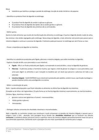 Muco
• Substância que lubrifica e protege a parede do estômago, da ação do ácido clorídrico e da pepsina.
- Identificar os produtos finais da digestão no estômago;
• O produto final da digestão do amido é a glicose ou glucose.
• Os produtos finais da digestão dos lípidos são os ácidos gordos e o glicerol.
• Os produtos finais da digestão das proteínas são os aminoácidos.
- Definir quimo;
Quimo é o bolo alimentar que resulta da transformação dos alimentos no estômago. O quimo é digerido devido à ação da saliva,
das enzimas e dos ácidos segregados pelo estômago. Nessa etapa da digestão, o bolo alimentar está pronto para passar para o
intestino delgado e continuar o processo de digestão. O alimento pode permanecer no estômago por até 4 horas ou mais.
- Prever a importância da digestão no intestino;
- Identificar as substâncias produzidas pelo fígado, pâncreas e intestino delgado, que estão envolvidas na digestão;
- Explicar a função da bílis, suco pancreático e suco intestinal;
• Fígado – Bílis é um fluido produzido pelo fígado, e armazenado na vesícula biliar, e atua na digestão de gorduras.
• Pâncreas - O pâncreas produz o hormónio insulina, que regula o nível de glicose no sangue e o suco pancreático, que
serve para digerir os alimentos e que é lançado no duodeno por um ducto que percorre o pâncreas em toda a sua
extensão.
• Intestino Delgado - SUCO ENTÉRICO (suco intestinal) é produzido pelo epitélio, contém muco, cuja função é proteger a
parede intestinal contra uma autodigestão e as eximas
- Referir a constituição do quilo;
Quilo - Líquido esbranquiçado a que ficam reduzidos os alimentos na última fase da digestão nos intestinos.
[Compõe-se de linfas e de triglicerídeos.] O quilo forma-se no final da digestão intestinal, essencialmente, ao nível do duodeno.
Celulose, Água, vitaminas e minerais
• glucose e outras oses (galactose e frutose) – monossacáridos;
• Ácidos gordos e glicerol;
• Aminoácidos:
- Distinguir válvulas coniventes de vilosidades intestinais e microvilosidades;
Após a digestão, os nutrientes simples que constituem o quilo atravessam as paredes do intestino delgado e passam para o
sangue e para a linfa - absorção. Esta passagem faz-se através das vilosidades intestinais que se localizam nas válvulas
coniventes. A existência destas estruturas torna a superfície interna do intestino delgado extraordinariamente maior do que as
suas dimensões aparentam, facilitando assim a passagem de uma maior quantidade de nutrientes para o sangue.
5ª Lista de Objetivos – Sistema Digestivo e Sistema Excretor
9.ºano
4/1
 