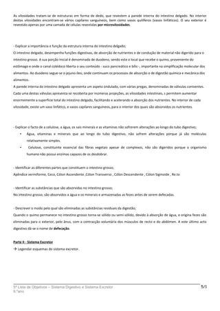 As vilosidades tratam-se de estruturas em forma de dedo, que revestem a parede interna do intestino delgado. No interior
destas vilosidades encontram-se vários capilares sanguíneos, bem como vasos quilíferos (vasos linfáticos). O seu exterior é
revestido apenas por uma camada de células revestidas por microvilosidades.
- Explicar a importância e função da estrutura interna do intestino delgado;
O intestino delgado, desempenha funções digestivas, de absorção de nutrientes e de condução de material não digerido para o
intestino grosso. A sua porção inicial é denominada de duodeno, sendo este o local que recebe o quimo, proveniente do
estômago e onde o canal colédoco liberta o seu conteúdo - suco pancreático e bílis -, importante na simplificação molecular dos
alimentos. Ao duodeno segue-se o jejuno-íleo, onde continuam os processos de absorção e de digestão química e mecânica dos
alimentos.
A parede interna do intestino delgado apresenta um aspeto ondulado, com várias pregas, denominadas de válvulas coniventes.
Cada uma destas válvulas apresenta-se recoberta por inúmeras projeções, as vilosidades intestinais, s permitem aumentar
enormemente a superfície total do intestino delgado, facilitando e acelerando a absorção dos nutrientes. No interior de cada
vilosidade, existe um vaso linfático, e vasos capilares sanguíneos, para o interior dos quais são absorvidos os nutrientes.
- Explicar o facto de a celulose, a água, os sais minerais e as vitaminas não sofrerem alterações ao longo do tubo digestivo;
• Água, vitaminas e minerais que ao longo do tubo digestivo, não sofrem alterações porque já são moléculas
relativamente simples.
• Celulose, constituinte essencial das fibras vegetais apesar de complexos, não são digeridos porque o organismo
humano não possui enzimas capazes de os desdobrar.
- Identificar as diferentes partes que constituem o intestino grosso;
Apêndice vermiforme, Ceco, Cólon Ascendente ,Cólon Transverso , Cólon Descendente , Cólon Sigmoide , Re.to
- Identificar as substâncias que são absorvidas no intestino grosso;
No intestino grosso, são absorvidos a água e os minerais e armazenadas as fezes antes de serem defecadas.
- Descrever o modo pelo qual são eliminadas as substâncias residuais da digestão;
Quando o quimo permanece no intestino grosso torna-se sólido ou semi-sólido, devido à absorção de água, e origina fezes são
eliminadas para o exterior, pelo ânus, com a contracção voluntária dos músculos de recto e do abdómen. A este último acto
digestivo dá-se o nome de defecação.
Parte II - Sistema Excretor
 Legendar esquemas do sistema excretor.
5ª Lista de Objetivos – Sistema Digestivo e Sistema Excretor
9.ºano
5/1
 