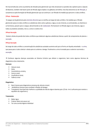 Há macromoléculas como as proteínas de elevado peso glomerular que não atravessam as paredes dos capilares para a cápsula
de Bowman, também não fazem parte do filtrado alguns lípidos e os glóbulos vermelhos. Esta fase denomina-se de filtração, e
caracteriza-se pela formação do filtrado glomerular que vai continuar a ser filtrado há medida que percorre o tubo urinífero.
2ªFase - Reabsorção
O sangue sai do glomérulo pela arteríola eferente que se ramifica ao longo do tubo urinífero. Há medida que o filtrado
glomerular passa no tubo urinífero as substâncias úteis como a glicose, a água, os sais minerais, os aminoácidos, as vitaminas e
as hormonas, passam para o sangue, denominando-se de reabsorção. Permanecem no filtrado alguns sais minerais, água e
todos os produtos azotados, isto é, a ureia e o ácido úrico.
3ªFase-Secreção
Existem células da parede dos tubos uriníferos que elaboram algumas substâncias tóxicas a partir de componentes do plasma –
secreção.
4ªFase-Secreção
Ao longo do tubo urinífero a concentração de substâncias azotadas aumenta até que se forma um líquido amarelado – a urina,
que passa para o tubo colector e deste para os ureteres e bexiga. Finalmente a urina é enviada para o exterior ocorrendo a
excreção.
 Conhecer algumas doenças associadas ao Sistema Urinário que afetam o organismo, bem como algumas técnicas de
diagnóstico e/ou tratamento.
Doenças:
 Cálculo renal;
 Gota;
 Incontinência urinária;
 Cancro renal;
 Insuficiência renal;
 Falência renal
Diagnóstico:
 Raio X (serve para diagnosticar presença de cálculos renais)
 Antibióticos (servem para combater infeções da bexiga)
 Transplante renal (permite melhorar a qualidade de vida de alguns doentes pois 1/3 do rim é suficiente para manter o
equilíbrio do organismo );
Tratamento:
 Beber água
 Praticar dieta com pouco sal
 Ter uma correta higiene individual
5ª Lista de Objetivos – Sistema Digestivo e Sistema Excretor
9.ºano
7/1
 